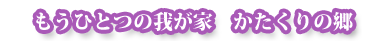 もうひとつの我が家　かたくりの郷